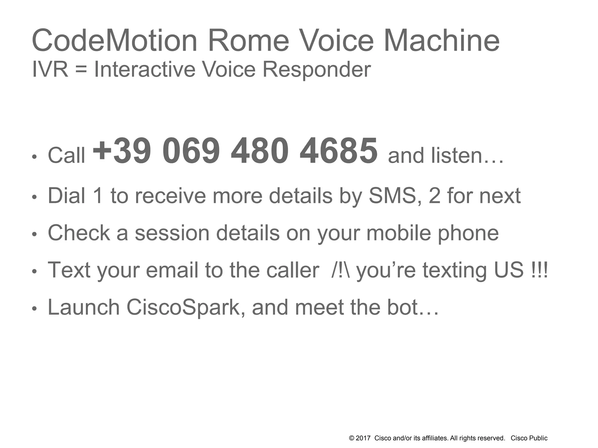 © 2017 Cisco and/or its affiliates. All rights reserved. Cisco Public
CodeMotion Rome Voice Machine
IVR = Interactive Voice Responder
• Call +39 069 480 4685 and listen…
• Dial 1 to receive more details by SMS, 2 for next
• Check a session details on your mobile phone
• Text your email to the caller /! you’re texting US !!!
• Launch CiscoSpark, and meet the bot…
 