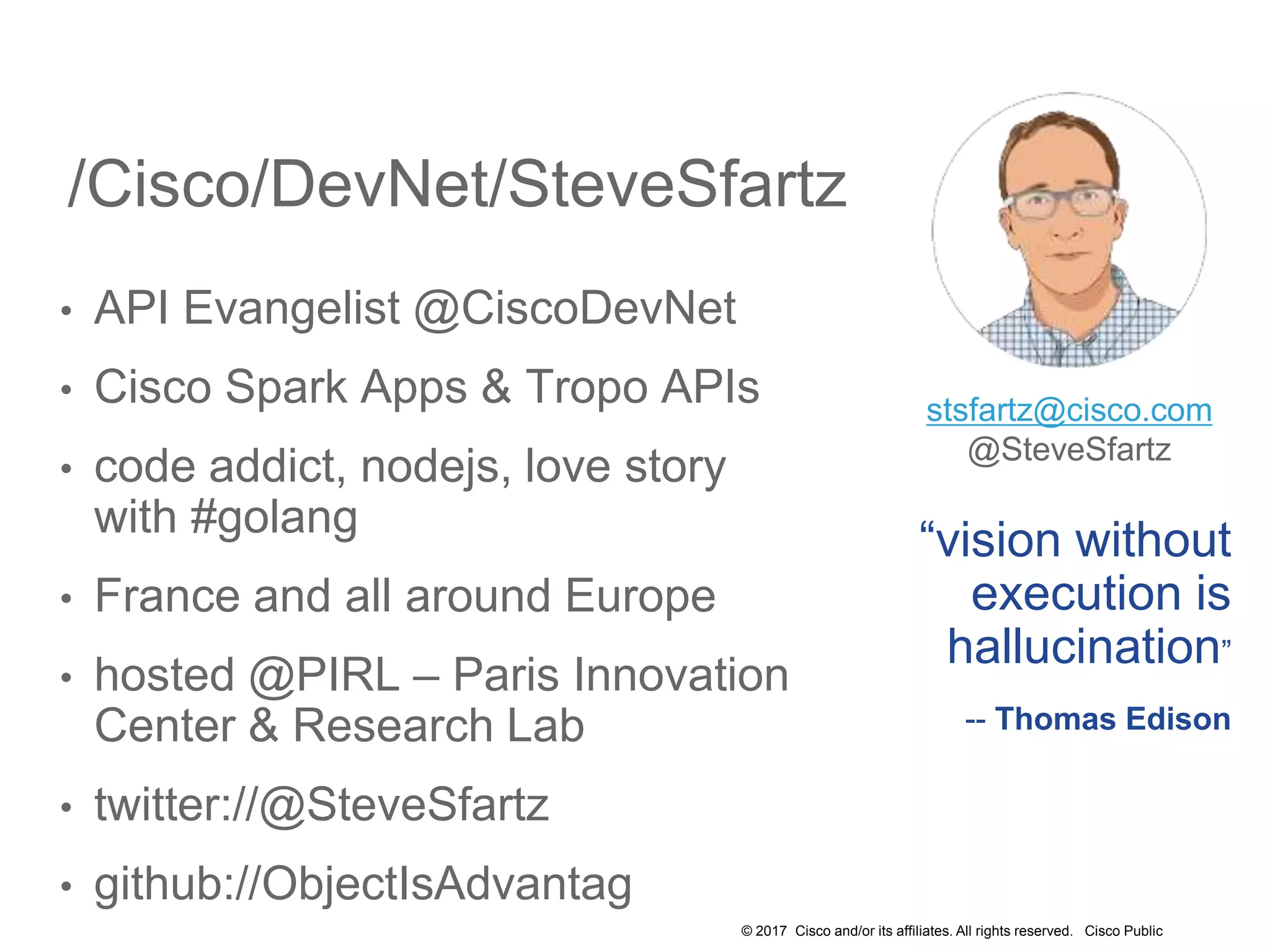 © 2017 Cisco and/or its affiliates. All rights reserved. Cisco Public
/Cisco/DevNet/SteveSfartz
• API Evangelist @CiscoDevNet
• Cisco Spark Apps & Tropo APIs
• code addict, nodejs, love story
with #golang
• France and all around Europe
• hosted @PIRL – Paris Innovation
Center & Research Lab
• twitter://@SteveSfartz
• github://ObjectIsAdvantag
“vision without
execution is
hallucination”
-- Thomas Edison
stsfartz@cisco.com
@SteveSfartz
 