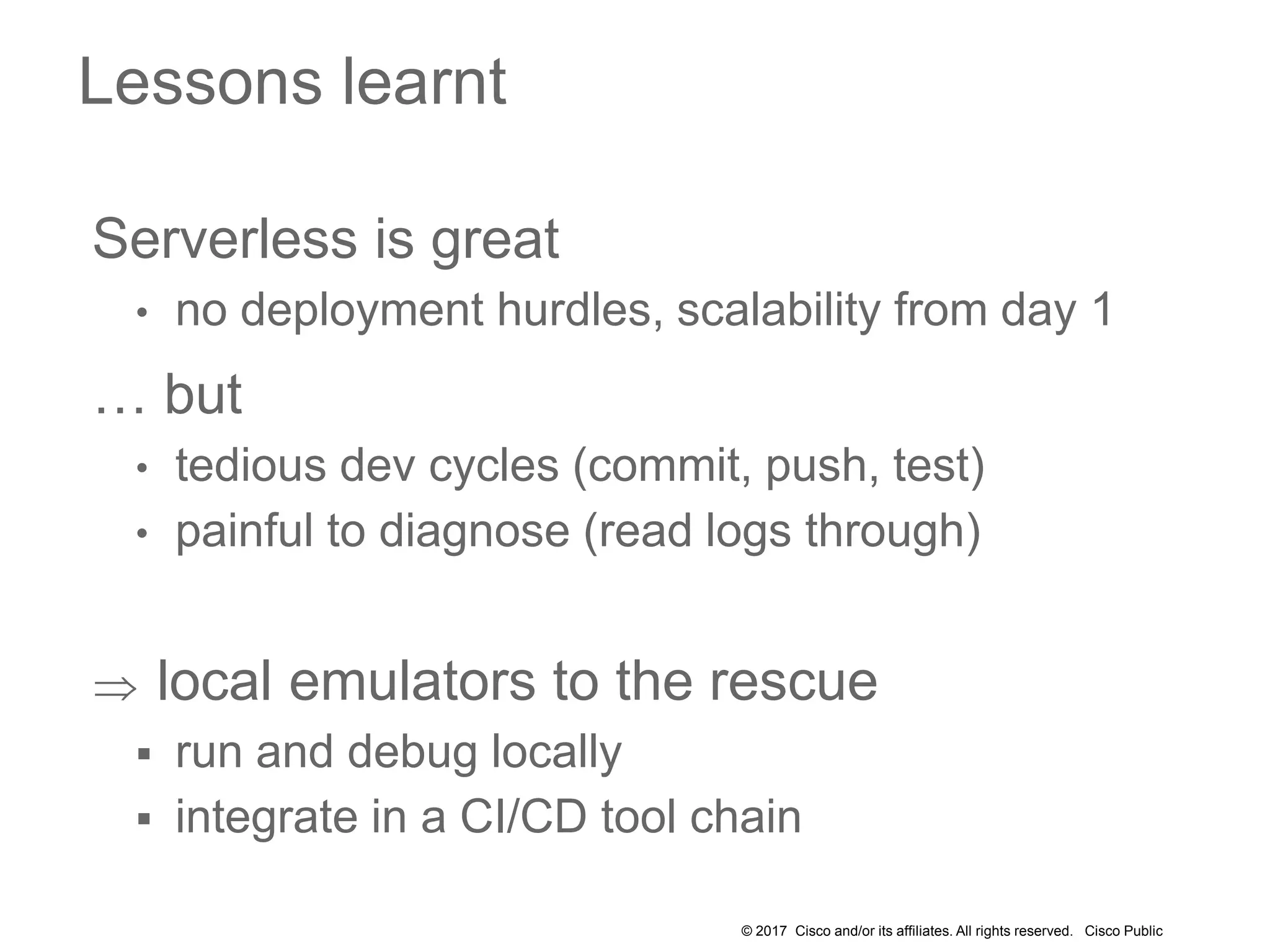 © 2017 Cisco and/or its affiliates. All rights reserved. Cisco Public
Serverless is great
• no deployment hurdles, scalability from day 1
… but
• tedious dev cycles (commit, push, test)
• painful to diagnose (read logs through)
 local emulators to the rescue
 run and debug locally
 integrate in a CI/CD tool chain
Lessons learnt
 