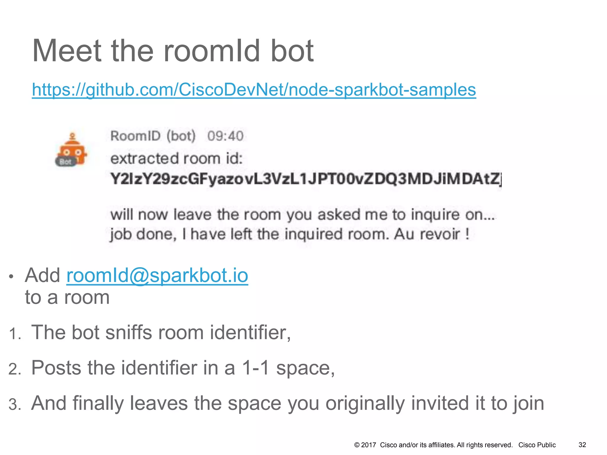 © 2017 Cisco and/or its affiliates. All rights reserved. Cisco Public 32
Meet the roomId bot
• Add roomId@sparkbot.io
to a room
1. The bot sniffs room identifier,
2. Posts the identifier in a 1-1 space,
3. And finally leaves the space you originally invited it to join
https://github.com/CiscoDevNet/node-sparkbot-samples
 