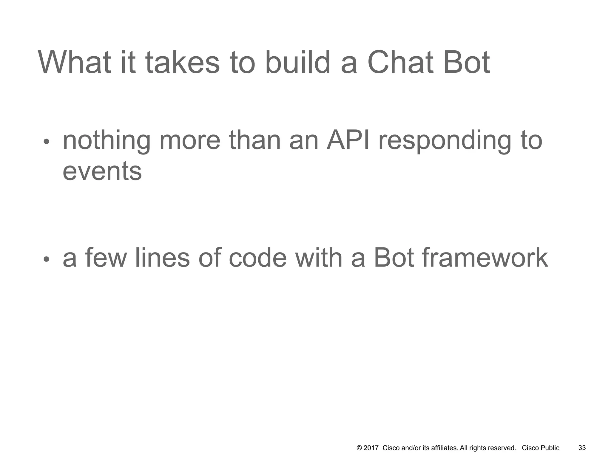 © 2017 Cisco and/or its affiliates. All rights reserved. Cisco Public
• nothing more than an API responding to
events
• a few lines of code with a Bot framework
What it takes to build a Chat Bot
33
 