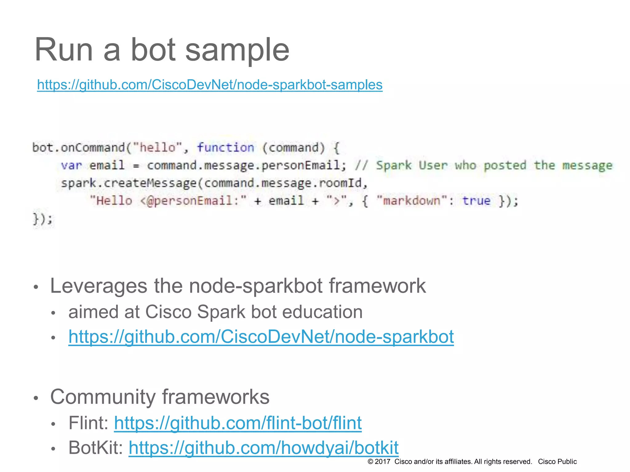 © 2017 Cisco and/or its affiliates. All rights reserved. Cisco Public
Run a bot sample
• Leverages the node-sparkbot framework
• aimed at Cisco Spark bot education
• https://github.com/CiscoDevNet/node-sparkbot
• Community frameworks
• Flint: https://github.com/flint-bot/flint
• BotKit: https://github.com/howdyai/botkit
https://github.com/CiscoDevNet/node-sparkbot-samples
 