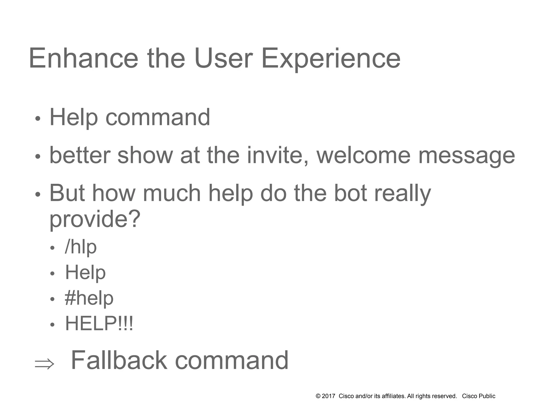 © 2017 Cisco and/or its affiliates. All rights reserved. Cisco Public
Enhance the User Experience
• Help command
• better show at the invite, welcome message
• But how much help do the bot really
provide?
• /hlp
• Help
• #help
• HELP!!!
 Fallback command
 