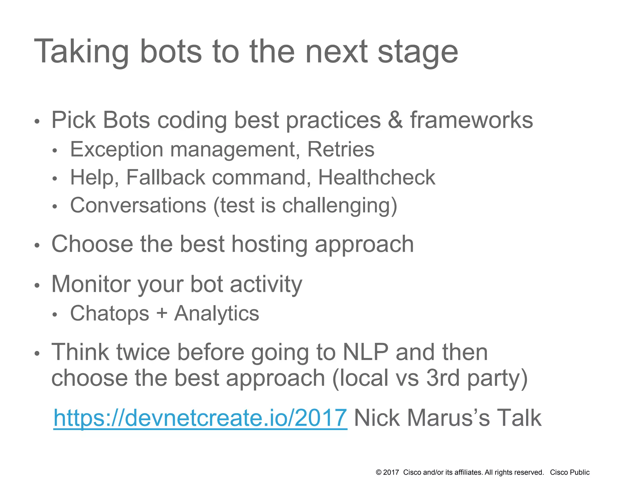 © 2017 Cisco and/or its affiliates. All rights reserved. Cisco Public
Taking bots to the next stage
• Pick Bots coding best practices & frameworks
• Exception management, Retries
• Help, Fallback command, Healthcheck
• Conversations (test is challenging)
• Choose the best hosting approach
• Monitor your bot activity
• Chatops + Analytics
• Think twice before going to NLP and then
choose the best approach (local vs 3rd party)
https://devnetcreate.io/2017 Nick Marus’s Talk
 
