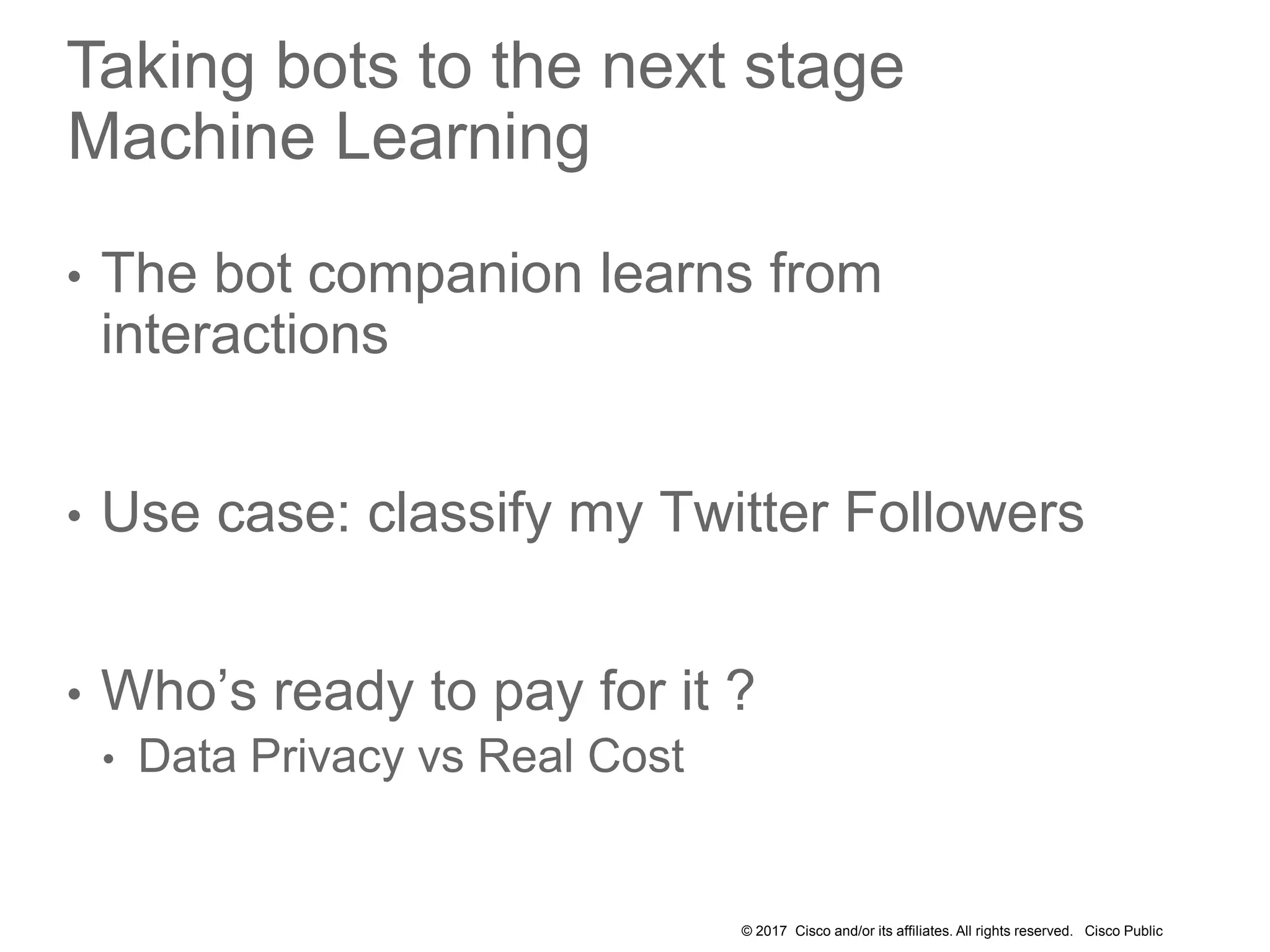 © 2017 Cisco and/or its affiliates. All rights reserved. Cisco Public
Taking bots to the next stage
Machine Learning
• The bot companion learns from
interactions
• Use case: classify my Twitter Followers
• Who’s ready to pay for it ?
• Data Privacy vs Real Cost
 