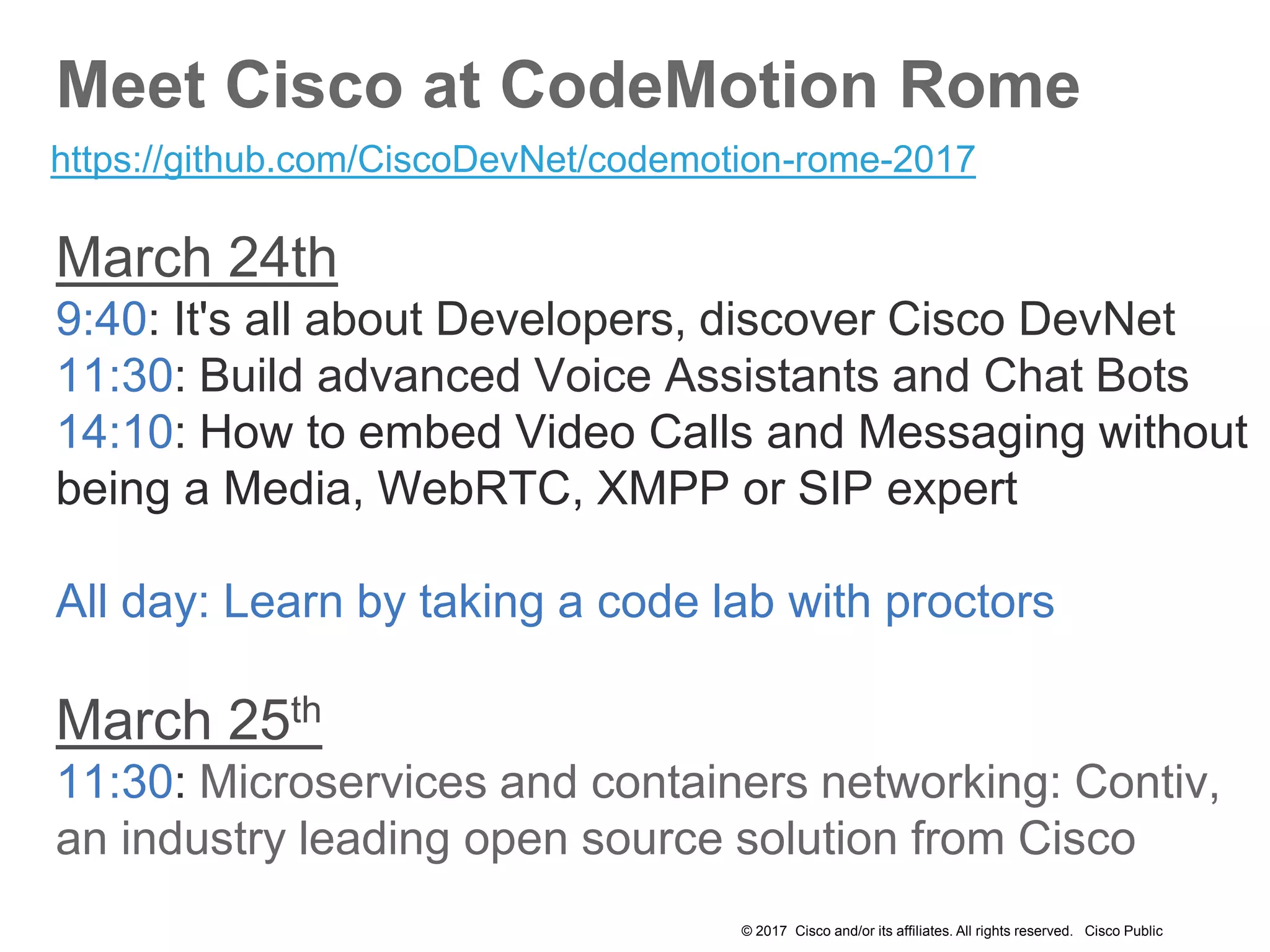 © 2017 Cisco and/or its affiliates. All rights reserved. Cisco Public
Meet Cisco at CodeMotion Rome
March 24th
9:40: It's all about Developers, discover Cisco DevNet
11:30: Build advanced Voice Assistants and Chat Bots
14:10: How to embed Video Calls and Messaging without
being a Media, WebRTC, XMPP or SIP expert
All day: Learn by taking a code lab with proctors
March 25th
11:30: Microservices and containers networking: Contiv,
an industry leading open source solution from Cisco
https://github.com/CiscoDevNet/codemotion-rome-2017
 