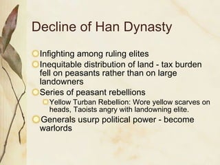 Decline of Han Dynasty Infighting among ruling elites Inequitable distribution of land - tax burden fell on peasants rather than on large landowners Series of peasant rebellions Yellow Turban Rebellion: Wore yellow scarves on heads, Taoists angry with landowning elite.  Generals usurp political power - become warlords 