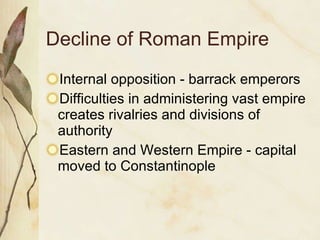 Decline of Roman Empire Internal opposition - barrack emperors Difficulties in administering vast empire creates rivalries and divisions of authority Eastern and Western Empire - capital moved to Constantinople 