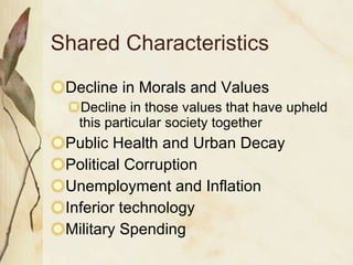 Shared Characteristics Decline in Morals and Values Decline in those values that have upheld this particular society together Public Health and Urban Decay Political Corruption Unemployment and Inflation Inferior technology Military Spending 