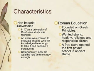 Characteristics Han Imperial Universities In Xi’an a university of Confucian study was founded. An exam was created to evaluate anyone who felt knowledgeable enough to take it and become a bureaucrat.  Unfortunately, only the wealthy had time to study enough. Roman Education Founded on Greek Principles. Wanted strong, healthy, religious and responsible citizen. A free slave opened the first private school in ancient Rome. 
