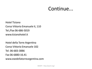Continue...
Hotel Tiziano
Corso Vittorio Emanuele II, 110
Tel./Fax 06-686-5019
www.tizianohotel.it
Hotel della Torre Argentina
Corso Vittorio Emanuele 102
Tel. 06-683-3886
Fax 06-6880-16.41
www.exedellatorreargentina.com
WASRTI - http://wasrti.org/
 