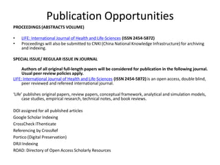 Publication Opportunities
PROCEEDINGS (ABSTRACTS VOLUME)
• LIFE: International Journal of Health and Life-Sciences (ISSN 2454-5872)
• Proceedings will also be submitted to CNKI (China National Knowledge Infrastructure) for archiving
and indexing.
SPECIAL ISSUE/ REGULAR ISSUE IN JOURNAL
Authors of all original full-length papers will be considered for publication in the following journal.
Usual peer review policies apply.
LIFE: International Journal of Health and Life-Sciences (ISSN 2454-5872) is an open access, double blind,
peer reviewed and refereed international journal.
‘Life’ publishes original papers, review papers, conceptual framework, analytical and simulation models,
case studies, empirical research, technical notes, and book reviews.
DOI assigned for all published articles
Google Scholar Indexing
CrossCheck iThenticate
Referencing by CrossRef
Portico (Digital Preservation)
DRJI Indexing
ROAD: Directory of Open Access Scholarly Resources
 
