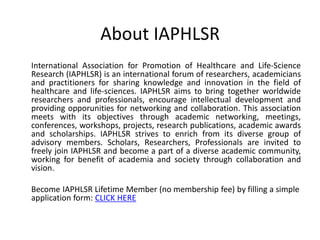 About IAPHLSR
International Association for Promotion of Healthcare and Life-Science
Research (IAPHLSR) is an international forum of researchers, academicians
and practitioners for sharing knowledge and innovation in the field of
healthcare and life-sciences. IAPHLSR aims to bring together worldwide
researchers and professionals, encourage intellectual development and
providing opporunities for networking and collaboration. This association
meets with its objectives through academic networking, meetings,
conferences, workshops, projects, research publications, academic awards
and scholarships. IAPHLSR strives to enrich from its diverse group of
advisory members. Scholars, Researchers, Professionals are invited to
freely join IAPHLSR and become a part of a diverse academic community,
working for benefit of academia and society through collaboration and
vision.
Become IAPHLSR Lifetime Member (no membership fee) by filling a simple
application form: CLICK HERE
 
