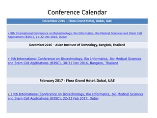 Conference Calendar
December 2016 – Flora Grand Hotel, Dubai, UAE
» 8th International Conference on Biotechnology, Bio Informatics, Bio Medical Sciences and Stem Cell
Applications (B3SC), 21-22 Dec 2016, Dubai
December 2016 – Asian Institute of Technology, Bangkok, Thailand
» 9th International Conference on Biotechnology, Bio Informatics, Bio Medical Sciences
and Stem Cell Applications (B3SC), 30-31 Dec 2016, Bangkok, Thailand
February 2017 - Flora Grand Hotel, Dubai, UAE
» 10th International Conference on Biotechnology, Bio Informatics, Bio Medical Sciences
and Stem Cell Applications (B3SC), 22-23 Feb 2017, Dubai
 