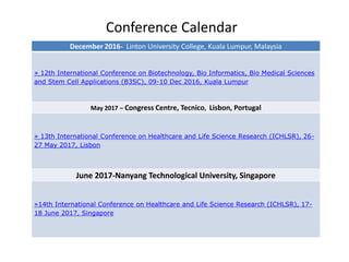 Conference Calendar
December 2016- Linton University College, Kuala Lumpur, Malaysia
» 12th International Conference on Biotechnology, Bio Informatics, Bio Medical Sciences
and Stem Cell Applications (B3SC), 09-10 Dec 2016, Kuala Lumpur
May 2017 – Congress Centre, Tecnico, Lisbon, Portugal
» 13th International Conference on Healthcare and Life Science Research (ICHLSR), 26-
27 May 2017, Lisbon
June 2017-Nanyang Technological University, Singapore
»14th International Conference on Healthcare and Life Science Research (ICHLSR), 17-
18 June 2017, Singapore
 