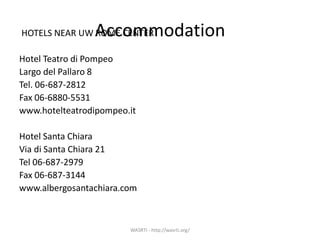 AccommodationHOTELS NEAR UW ROME CENTER
Hotel Teatro di Pompeo
Largo del Pallaro 8
Tel. 06-687-2812
Fax 06-6880-5531
www.hotelteatrodipompeo.it
Hotel Santa Chiara
Via di Santa Chiara 21
Tel 06-687-2979
Fax 06-687-3144
www.albergosantachiara.com
WASRTI - http://wasrti.org/
 