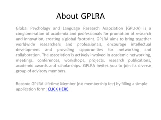 About GPLRA
Global Psychology and Language Research Association (GPLRA) is a
conglomeration of academia and professionals for promotion of research
and innovation, creating a global footprint. GPLRA aims to bring together
worldwide researchers and professionals, encourage intellectual
development and providing opporunities for networking and
collaboration. The association is actively involved in academic networking,
meetings, conferences, workshops, projects, research publications,
academic awards and scholarships. GPLRA invites you to join its diverse
group of advisory members.
Become GPLRA Lifetime Member (no membership fee) by filling a simple
application form: CLICK HERE
 