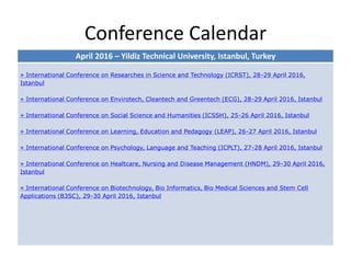 Conference Calendar
April 2016 – Yildiz Technical University, Istanbul, Turkey
» International Conference on Researches in Science and Technology (ICRST), 28-29 April 2016,
Istanbul
» International Conference on Envirotech, Cleantech and Greentech (ECG), 28-29 April 2016, Istanbul
» International Conference on Social Science and Humanities (ICSSH), 25-26 April 2016, Istanbul
» International Conference on Learning, Education and Pedagogy (LEAP), 26-27 April 2016, Istanbul
» International Conference on Psychology, Language and Teaching (ICPLT), 27-28 April 2016, Istanbul
» International Conference on Healtcare, Nursing and Disease Management (HNDM), 29-30 April 2016,
Istanbul
» International Conference on Biotechnology, Bio Informatics, Bio Medical Sciences and Stem Cell
Applications (B3SC), 29-30 April 2016, Istanbul
 
