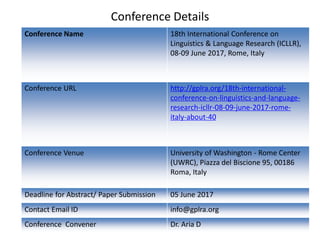 Conference Details
Conference Name 18th International Conference on
Linguistics & Language Research (ICLLR),
08-09 June 2017, Rome, Italy
Conference URL http://gplra.org/18th-international-
conference-on-linguistics-and-language-
research-icllr-08-09-june-2017-rome-
italy-about-40
Conference Venue University of Washington - Rome Center
(UWRC), Piazza del Biscione 95, 00186
Roma, Italy
Deadline for Abstract/ Paper Submission 05 June 2017
Contact Email ID info@gplra.org
Conference Convener Dr. Aria D
 