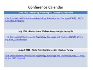Conference Calendar
June 2016 – Nanyang Technological University, Singapore
» 3rd International Conference on Psychology, Language and Teaching (ICPLT), 29-30
June 2016, Singapore
July 2016 - University of Malaya, Kuala Lumpur, Malaysia
» 4th International Conference on Psychology, Language and Teaching (ICPLT), 20-21
July 2016, Kuala Lumpur
August 2016 - Yildiz Technical University, Istanbul, Turkey
» 5th International Conference on Psychology, Language and Teaching (ICPLT), 31 Aug –
01 Sep 2016, Istanbul
 