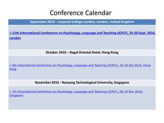 Conference Calendar
September 2016 – Imperial College London, London, United Kingdom
» 11th International Conference on Psychology, Language and Teaching (ICPLT), 19-20 Sept, 2016,
London
October 2016 – Regal Oriental Hotel, Hong Kong
» 6th International Conference on Psychology, Language and Teaching (ICPLT), 19-20 Oct 2016, Hong
Kong
November 2016 - Nanyang Technological University, Singapore
» 7th International Conference on Psychology, Language and Teaching (ICPLT), 09-10 Nov 2016,
Singapore
 