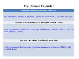 Conference Calendar
December 2016 – Flora Grand Hotel, Dubai, UAE
» 8th International Conference on Psychology, Language and Teaching (ICPLT), 19-20 Dec 2016, Dubai
December 2016 – Asian Institute of Technology, Bangkok, Thailand
» 9th International Conference on Psychology, Language and Teaching (ICPLT), 28-29 Dec
2016, Bangkok, Thailand
February 2017 - Flora Grand Hotel, Dubai, UAE
» 10th International Conference on Psychology, Language and Teaching (ICPLT), 20-21
Feb 2017, Dubai
 