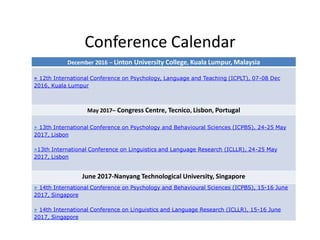 Conference Calendar
December 2016 – Linton University College, Kuala Lumpur, Malaysia
» 12th International Conference on Psychology, Language and Teaching (ICPLT), 07-08 Dec
2016, Kuala Lumpur
May 2017– Congress Centre, Tecnico, Lisbon, Portugal
» 13th International Conference on Psychology and Behavioural Sciences (ICPBS), 24-25 May
2017, Lisbon
»13th International Conference on Linguistics and Language Research (ICLLR), 24-25 May
2017, Lisbon
June 2017-Nanyang Technological University, Singapore
» 14th International Conference on Psychology and Behavioural Sciences (ICPBS), 15-16 June
2017, Singapore
» 14th International Conference on Linguistics and Language Research (ICLLR), 15-16 June
2017, Singapore
 