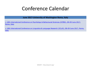 Conference Calendar
WASRTI - http://wasrti.org/
June 2017-University of Washington Roma, Italy
» 18th International Conference on Psychology & Behavioural Sciences (ICPBS), 08-09 June 2017,
Rome, Italy
» 18th International Conference on Linguistics & Language Research (ICLLR), 08-09 June 2017, Rome,
Italy
 