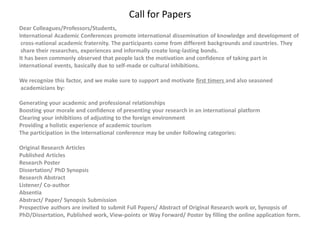 Call for Papers
Dear Colleagues/Professors/Students,
International Academic Conferences promote international dissemination of knowledge and development of
cross-national academic fraternity. The participants come from different backgrounds and countries. They
share their researches, experiences and informally create long-lasting bonds.
It has been commonly observed that people lack the motivation and confidence of taking part in
international events, basically due to self-made or cultural inhibitions.
We recognize this factor, and we make sure to support and motivate first timers and also seasoned
academicians by:
Generating your academic and professional relationships
Boosting your morale and confidence of presenting your research in an international platform
Clearing your inhibitions of adjusting to the foreign environment
Providing a holistic experience of academic tourism
The participation in the international conference may be under following categories:
Original Research Articles
Published Articles
Research Poster
Dissertation/ PhD Synopsis
Research Abstract
Listener/ Co-author
Absentia
Abstract/ Paper/ Synopsis Submission
Prospective authors are invited to submit Full Papers/ Abstract of Original Research work or, Synopsis of
PhD/Dissertation, Published work, View-points or Way Forward/ Poster by filling the online application form.
 