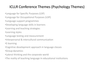 ICLLR Conference Themes (Psychology Themes)
•Language for Specific Purposes (LSP)
•Language for Occupational Purposes (LOP)
•Language support programmes
•Developing language skills in learners
•Learning and teaching strategies
•Learning styles
•Language testing and measurement
•Interpersonal & intercultural communication
•E-learning
•Cognitive development approach in language classes
•Group dynamics
•Lateral thinking and the corporate world
•The reality of teaching language in educational institutions
 