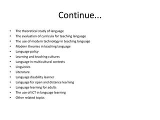 Continue...
• The theoretical study of language
• The evaluation of curricula for teaching language
• The use of modern technology in teaching language
• Modern theories in teaching language
• Language policy
• Learning and teaching cultures
• Language in multicultural contexts
• Linguistics
• Literature
• Language disability learner
• Language for open and distance learning
• Language learning for adults
• The use of ICT in language learning
• Other related topics
 