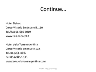 Continue...
Hotel Tiziano
Corso Vittorio Emanuele II, 110
Tel./Fax 06-686-5019
www.tizianohotel.it
Hotel della Torre Argentina
Corso Vittorio Emanuele 102
Tel. 06-683-3886
Fax 06-6880-16.41
www.exedellatorreargentina.com
WASRTI - http://wasrti.org/
 