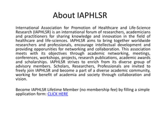 About IAPHLSR
International Association for Promotion of Healthcare and Life-Science
Research (IAPHLSR) is an international forum of researchers, academicians
and practitioners for sharing knowledge and innovation in the field of
healthcare and life-sciences. IAPHLSR aims to bring together worldwide
researchers and professionals, encourage intellectual development and
providing opporunities for networking and collaboration. This association
meets with its objectives through academic networking, meetings,
conferences, workshops, projects, research publications, academic awards
and scholarships. IAPHLSR strives to enrich from its diverse group of
advisory members. Scholars, Researchers, Professionals are invited to
freely join IAPHLSR and become a part of a diverse academic community,
working for benefit of academia and society through collaboration and
vision.
Become IAPHLSR Lifetime Member (no membership fee) by filling a simple
application form: CLICK HERE
 