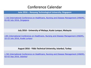 Conference Calendar
June 2016 – Nanyang Technological University, Singapore
» 3rd International Conference on Healthcare, Nursing and Disease Management (HNDM),
01-02 July 2016, Singapore
July 2016 - University of Malaya, Kuala Lumpur, Malaysia
»4th International Conference on Healthcare, Nursing and Disease Management (HNDM),
22-23 July 2016, Kuala Lumpur
August 2016 - Yildiz Technical University, Istanbul, Turkey
» 5th International Conference on Healthcare, Nursing and Disease Management (HNDM),
02-03 Sep 2016, Istanbul
 