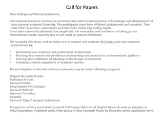 Call for Papers
Dear Colleagues/Professors/Students,
International Academic Conferences promote international dissemination of knowledge and development of
cross-national academic fraternity. The participants come from different backgrounds and countries. They
share their researches, experiences and informally create long-lasting bonds.
It has been commonly observed that people lack the motivation and confidence of taking part in
international events, basically due to self-made or cultural inhibitions.
We recognize this factor, and we make sure to support and motivate first timers and also seasoned
academicians by:
• Generating your academic and professional relationships
• Boosting your morale and confidence of presenting your research in an international platform
• Clearing your inhibitions of adjusting to the foreign environment
• Providing a holistic experience of academic tourism
The participation in the international conference may be under following categories:
Original Research Articles
Published Articles
Research Poster
Dissertation/ PhD Synopsis
Research Abstract
Listener/ Co-author
Absentia
Abstract/ Paper/ Synopsis Submission
Prospective authors are invited to submit Full Papers/ Abstract of Original Research work or, Synopsis of
PhD/Dissertation, Published work, View-points or Way Forward/ Poster by filling the online application form.
 
