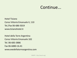 Continue...
Hotel Tiziano
Corso Vittorio Emanuele II, 110
Tel./Fax 06-686-5019
www.tizianohotel.it
Hotel della Torre Argentina
Corso Vittorio Emanuele 102
Tel. 06-683-3886
Fax 06-6880-16.41
www.exedellatorreargentina.com
WASRTI - http://wasrti.org/
 