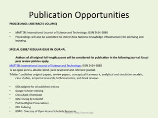 Publication Opportunities
PROCEEDINGS (ABSTRACTS VOLUME)
• MATTER: International Journal of Science and Technology; ISSN 2454-5880
• Proceedings will also be submitted to CNKI (China National Knowledge Infrastructure) for archiving and
indexing.
SPECIAL ISSUE/ REGULAR ISSUE IN JOURNAL
Authors of all original full-length papers will be considered for publication in the following journal. Usual
peer review policies apply.
MATTER: International Journal of Science and Technology; ISSN 2454-5880
is an open access, double-blind, peer-reviewed and refereed journal.
‘Matter’ publishes original papers, review papers, conceptual framework, analytical and simulation models,
case studies, empirical research, technical notes, and book reviews.
• DOI assigned for all published articles
• Google Scholar Indexing
• CrossCheck iThenticate
• Referencing by CrossRef
• Portico (Digital Preservation)
• DRJI Indexing
• ROAD: Directory of Open Access Scholarly ResourcesWASRTI - http://wasrti.org/
 