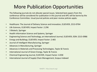 More Publication Opportunities
The following journals do not allocate special issues. Selected best papers from the
conference will be considered for publication in this journal and APC will be borne by the
Conference Committee. Usual journal policies and peer-review policies apply:
• Healthcare: The Journal of Delivery Science and Innovation, ELSEVIER, 2213-0764
• Life Sciences, ELSEVIER, Impact Factor: 2.296
• 3 Biotech, Springer
• Health Information Science and Systems, Springer
• Engineering Science and Technology, an International Journal, ELSEVIER, ISSN: 2215-0986
• Energy and Buildings, ELSEVIER, Impact Factor: 2.465
• Journal of Intelligent Manufacturing, Springer
• Advances in Manufacturing, Springer
• Advances in Materials and Processing Technologies, Taylor & Francis
• International Journal of Green Energy, Taylor & Francis
• Chemical Engineering Journal, ELSEVIER, Impact Factor: 4.058
• International Journal of Supply Chain Management, Scopus Indexed
WASRTI - http://wasrti.org/
 