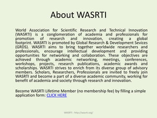 About WASRTI
World Association for Scientific Research and Technical Innovation
(WASRTI) is a conglomeration of academia and professionals for
promotion of research and innovation, creating a global
footprint. WASRTI is promoted by Global Research & Development Sevices
(GRDS). WASRTI aims to bring together worldwide researchers and
professionals, encourage intellectual development and providing
opportunities for networking and collaboration. These objectives are
achieved through academic networking, meetings, conferences,
workshops, projects, research publications, academic awards and
scholarships. WASRTI strives to enrich from its diverse group of advisory
members. Scholars, Researchers, Professionals are invited to freely join
WASRTI and become a part of a diverse academic community, working for
benefit of academia and society through research and innovation.
Become WASRTI Lifetime Member (no membership fee) by filling a simple
application form: CLICK HERE
WASRTI - http://wasrti.org/
 