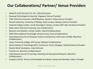 Our Collaborations/ Partner/ Venue Providers
• Global R and D Services Pvt. Ltd., India (Promoter)
• Nanyang Technological University, Singapore (Venue Provider)
• Yildiz Technical University, 34349 Beşiktaş, Istanbul, Turkey (Venue Provider)
• Rumah University, University of Malaya, Kuala Lumpur, Malaysia (Venue Provider)
• Imperial College London, South Kensington Campus, London SW7 2AZ, UK (Venue Provider)
• Buein Zahra Technical University, Iran (Collaboration)
• Research and Markets Limited, Dublin, Ireland (Collaboration)
• CNKI (China National Knowledge Infrastructure), China (Collaboration)
• International Journal of Computer Science and Business Informatics (IJCSBI), Mauritius
(Collaboration)
• Linton University College, KTG Group, Malaysia (Collaboration)
• Asian Institute of Technology (AIT), Conference Center, Bangkok, Thailand (Venue Provider)
• Peacful Mind Foundation, India (Partner)
• Tresorix Ltd. Mauritius (Collaboration)
• International Journal of Learning, Teaching and Educational Research, Mauritius
(Collaboration)
• Congress Centre, Tecnico (Universidade de Lisboa), Campus da Alameda, Lisbon, Portugal
WASRTI - http://wasrti.org/
 