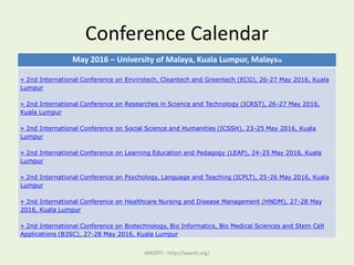 Conference Calendar
May 2016 – University of Malaya, Kuala Lumpur, Malaysia
» 2nd International Conference on Envirotech, Cleantech and Greentech (ECG), 26-27 May 2016, Kuala
Lumpur
» 2nd International Conference on Researches in Science and Technology (ICRST), 26-27 May 2016,
Kuala Lumpur
» 2nd International Conference on Social Science and Humanities (ICSSH), 23-25 May 2016, Kuala
Lumpur
» 2nd International Conference on Learning Education and Pedagogy (LEAP), 24-25 May 2016, Kuala
Lumpur
» 2nd International Conference on Psychology, Language and Teaching (ICPLT), 25-26 May 2016, Kuala
Lumpur
» 2nd International Conference on Healthcare Nursing and Disease Management (HNDM), 27-28 May
2016, Kuala Lumpur
» 2nd International Conference on Biotechnology, Bio Informatics, Bio Medical Sciences and Stem Cell
Applications (B3SC), 27-28 May 2016, Kuala Lumpur
WASRTI - http://wasrti.org/
 