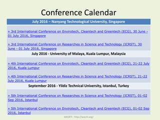 Conference Calendar
WASRTI - http://wasrti.org/
July 2016 – Nanyang Technological University, Singapore
» 3rd International Conference on Envirotech, Cleantech and Greentech (ECG), 30 June -
01 July 2016, Singapore
» 3rd International Conference on Researches in Science and Technology (ICRST), 30
June - 01 July 2016, Singapore
July 2016 - University of Malaya, Kuala Lumpur, Malaysia
» 4th International Conference on Envirotech, Cleantech and Greentech (ECG), 21-22 July
2016, Kuala Lumpur
» 4th International Conference on Researches in Science and Technology (ICRST), 21-22
July 2016, Kuala Lumpur
September 2016 - Yildiz Technical University, Istanbul, Turkey
» 5th International Conference on Researches in Science and Technology (ICRST), 01-02
Sep 2016, Istanbul
» 5th International Conference on Envirotech, Cleantech and Greentech (ECG), 01-02 Sep
2016, Istanbul
 