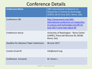 Conference Details
Conference Name 18th International Conference on
Researches in Science & Technology
(ICRST), 09-10 June 2017, Rome, Italy
Conference URL http://www.wasrti.org/18th-
international-conference-on-researches-
in-science-and-technology-icrst-09-10-
june-2017-rome-italy-about-84
Conference Venue University of Washington - Rome Center
(UWRC), Piazza del Biscione 95, 00186
Roma, Italy
Deadline for Abstract/ Paper Submission 06 June 2017
Contact Email ID info@wasrti.org
Conference Convener Dr. Vivian L
WASRTI - http://wasrti.org/
 