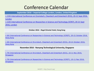 Conference Calendar
WASRTI - http://wasrti.org/
September 2016 – Imperial College London, London, United Kingdom
» 11th International Conference on Envirotech, Cleantech and Greentech (ECG), 20-21 Sept 2016,
London
» 11th International Conference on Researches in Science and Technology (ICRST), 20-21 Sept
2016, London
October 2016 – Regal Oriental Hotel, Hong Kong
» 6th International Conference on Researches in Science and Technology (ICRST), 20-21 October 2016,
Hong Kong
» 6th International Conference on Envirotech, Cleantech and Greentech (ECG), 20-21 October 2016,
Hong Kong
November 2016 - Nanyang Technological University, Singapore
» 7th International Conference on Envirotech, Cleantech and Greentech (ECG), 10-11 Nov 2016,
Singapore
» 7th International Conference on Researches in Science and Technology (ICRST), 10-11 Nov 2016,
Singapore
 