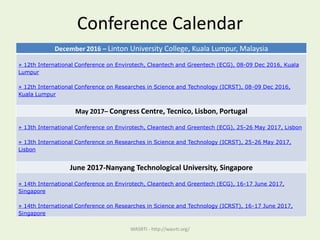 Conference Calendar
WASRTI - http://wasrti.org/
December 2016 – Linton University College, Kuala Lumpur, Malaysia
» 12th International Conference on Envirotech, Cleantech and Greentech (ECG), 08-09 Dec 2016, Kuala
Lumpur
» 12th International Conference on Researches in Science and Technology (ICRST), 08-09 Dec 2016,
Kuala Lumpur
May 2017– Congress Centre, Tecnico, Lisbon, Portugal
» 13th International Conference on Envirotech, Cleantech and Greentech (ECG), 25-26 May 2017, Lisbon
» 13th International Conference on Researches in Science and Technology (ICRST), 25-26 May 2017,
Lisbon
June 2017-Nanyang Technological University, Singapore
» 14th International Conference on Envirotech, Cleantech and Greentech (ECG), 16-17 June 2017,
Singapore
» 14th International Conference on Researches in Science and Technology (ICRST), 16-17 June 2017,
Singapore
 