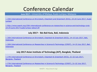 Conference Calendar
WASRTI - http://wasrti.org/
June 2017 – University of Malaya, Kuala Lumpur, Malaysia
» 15th International Conference on Envirotech, Cleantech and Greentech (ECG), 23-24 June 2017, Kuala
Lumpur
» http://www.wasrti.org/15th-international-conference-on-researches-in-science-and-technology-icrst-
23-24-june-2017-kuala-lumpur-about-29
July 2017– Ibis Bali Kuta, Bali, Indonesia
» 16th International Conference on Envirotech, Cleantech & Greentech (ECG), 14-15 July 2017, Bali,
Indonesia
» 16th International Conference on Researches in Science & Technology (ICRST), 14-15 July 2017, Bali,
Indonesia
July 2017-Asian Institute of Technology (AIT), Bangkok, Thailand
» 17th International Conference on Envirotech, Cleantech & Greentech (ECG), 21-22 July 2017,
Bangkok, Thailand
» 17th International Conference on Researches in Science & Technology (ICRST), 21-22 July 2017,
Bangkok, Thailand
 