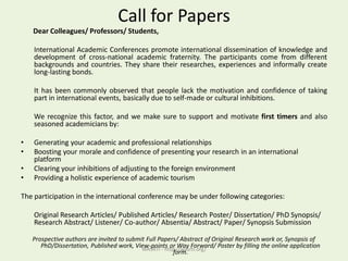 Call for Papers
Dear Colleagues/ Professors/ Students,
International Academic Conferences promote international dissemination of knowledge and
development of cross-national academic fraternity. The participants come from different
backgrounds and countries. They share their researches, experiences and informally create
long-lasting bonds.
It has been commonly observed that people lack the motivation and confidence of taking
part in international events, basically due to self-made or cultural inhibitions.
We recognize this factor, and we make sure to support and motivate first timers and also
seasoned academicians by:
• Generating your academic and professional relationships
• Boosting your morale and confidence of presenting your research in an international
platform
• Clearing your inhibitions of adjusting to the foreign environment
• Providing a holistic experience of academic tourism
The participation in the international conference may be under following categories:
Original Research Articles/ Published Articles/ Research Poster/ Dissertation/ PhD Synopsis/
Research Abstract/ Listener/ Co-author/ Absentia/ Abstract/ Paper/ Synopsis Submission
Prospective authors are invited to submit Full Papers/ Abstract of Original Research work or, Synopsis of
PhD/Dissertation, Published work, View-points or Way Forward/ Poster by filling the online application
form.WASRTI - http://wasrti.org/
 