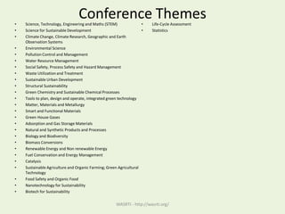 Conference Themes• Science, Technology, Engineering and Maths (STEM)
• Science for Sustainable Development
• Climate Change, Climate Research, Geographic and Earth
Observation Systems
• Environmental Science
• Pollution Control and Management
• Water Resource Management
• Social Safety, Process Safety and Hazard Management
• Waste Utilizationand Treatment
• Sustainable Urban Development
• Structural Sustainability
• Green Chemistry and Sustainable Chemical Processes
• Tools to plan, design and operate, integrated green technology
• Matter, Materials and Metallurgy
• Smart and Functional Materials
• Green House Gases
• Adsorption and Gas Storage Materials
• Natural and Synthetic Products and Processes
• Biology and Biodiversity
• Biomass Conversions
• Renewable Energy and Non renewable Energy
• Fuel Conservation and Energy Management
• Catalysis
• Sustainable Agriculture and Organic Farming; Green Agricultural
Technology
• Food Safety and Organic Food
• Nanotechnology for Sustainability
• Biotech for Sustainability
• Life-Cycle Assessment
• Statistics
WASRTI - http://wasrti.org/
 
