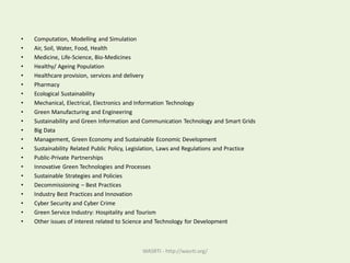 • Computation, Modelling and Simulation
• Air, Soil, Water, Food, Health
• Medicine, Life-Science, Bio-Medicines
• Healthy/ Ageing Population
• Healthcare provision, services and delivery
• Pharmacy
• Ecological Sustainability
• Mechanical, Electrical, Electronics and Information Technology
• Green Manufacturing and Engineering
• Sustainability and Green Information and Communication Technology and Smart Grids
• Big Data
• Management, Green Economy and Sustainable Economic Development
• Sustainability Related Public Policy, Legislation, Laws and Regulations and Practice
• Public-Private Partnerships
• Innovative Green Technologies and Processes
• Sustainable Strategies and Policies
• Decommissioning – Best Practices
• Industry Best Practices and Innovation
• Cyber Security and Cyber Crime
• Green Service Industry: Hospitality and Tourism
• Other issues of interest related to Science and Technology for Development
WASRTI - http://wasrti.org/
 