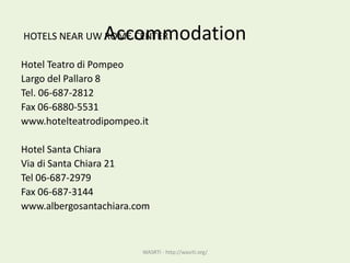 AccommodationHOTELS NEAR UW ROME CENTER
Hotel Teatro di Pompeo
Largo del Pallaro 8
Tel. 06-687-2812
Fax 06-6880-5531
www.hotelteatrodipompeo.it
Hotel Santa Chiara
Via di Santa Chiara 21
Tel 06-687-2979
Fax 06-687-3144
www.albergosantachiara.com
WASRTI - http://wasrti.org/
 